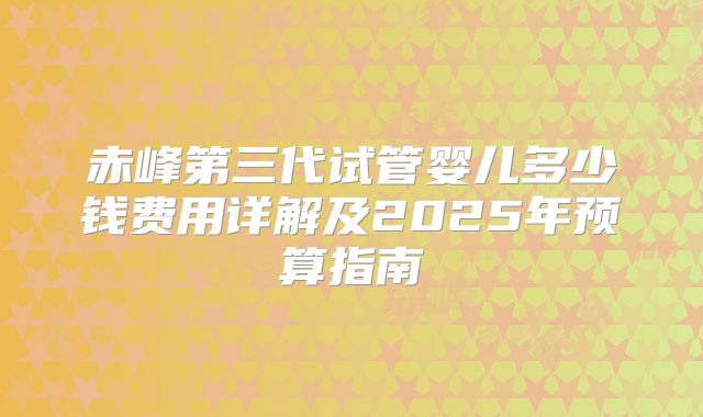 赤峰第三代试管婴儿多少钱费用详解及2025年预算指南