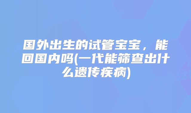 国外出生的试管宝宝，能回国内吗(一代能筛查出什么遗传疾病)