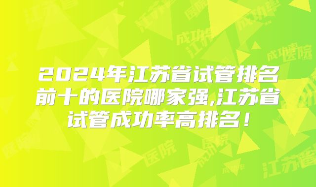 2024年江苏省试管排名前十的医院哪家强,江苏省试管成功率高排名！