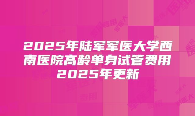 2025年陆军军医大学西南医院高龄单身试管费用2025年更新