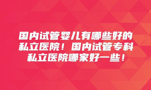 国内试管婴儿有哪些好的私立医院！国内试管专科私立医院哪家好一些！