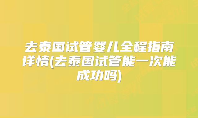 去泰国试管婴儿全程指南详情(去泰国试管能一次能成功吗)
