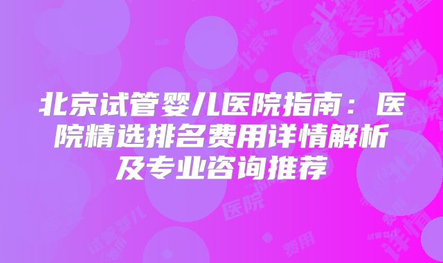北京试管婴儿医院指南：医院精选排名费用详情解析及专业咨询推荐