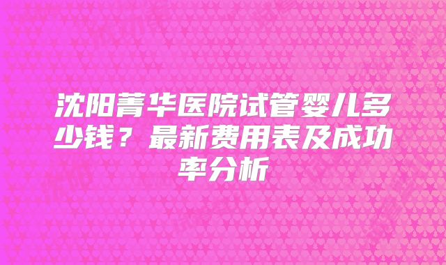 沈阳菁华医院试管婴儿多少钱?最新费用表及成功率分析