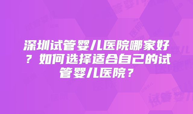 深圳试管婴儿医院哪家好？如何选择适合自己的试管婴儿医院？
