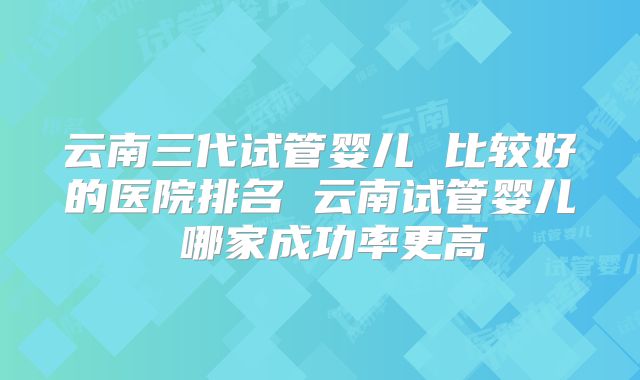 云南三代试管婴儿 比较好的医院排名 云南试管婴儿 哪家成功率更高