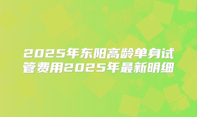 2025年东阳高龄单身试管费用2025年最新明细
