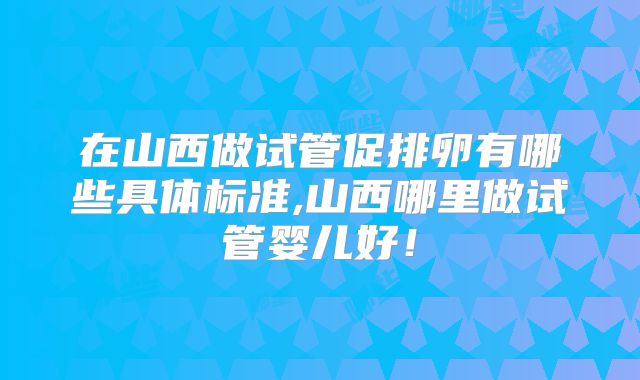 在山西做试管促排卵有哪些具体标准,山西哪里做试管婴儿好！