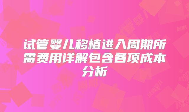 试管婴儿移植进入周期所需费用详解包含各项成本分析