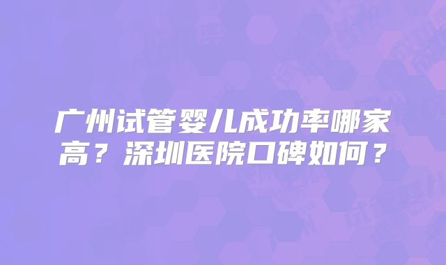 广州试管婴儿成功率哪家高？深圳医院口碑如何？