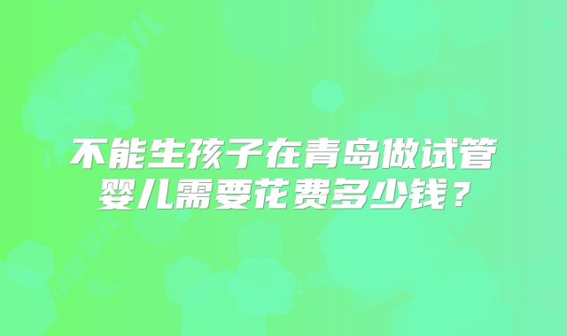 不能生孩子在青岛做试管婴儿需要花费多少钱？