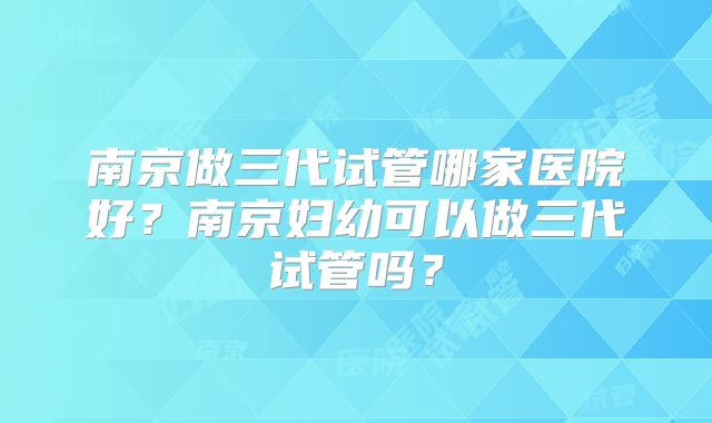 南京做三代试管哪家医院好？南京妇幼可以做三代试管吗？