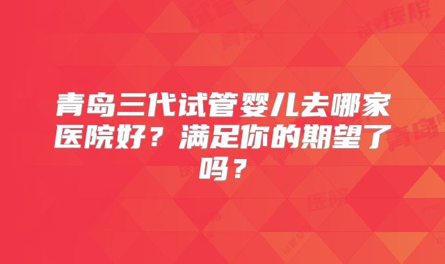 青岛三代试管婴儿去哪家医院好？满足你的期望了吗？
