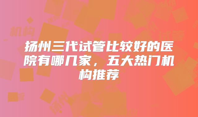 扬州三代试管比较好的医院有哪几家，五大热门机构推荐