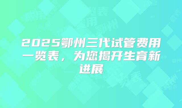 2025鄂州三代试管费用一览表，为您揭开生育新进展
