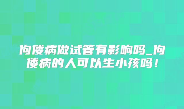 佝偻病做试管有影响吗_佝偻病的人可以生小孩吗!