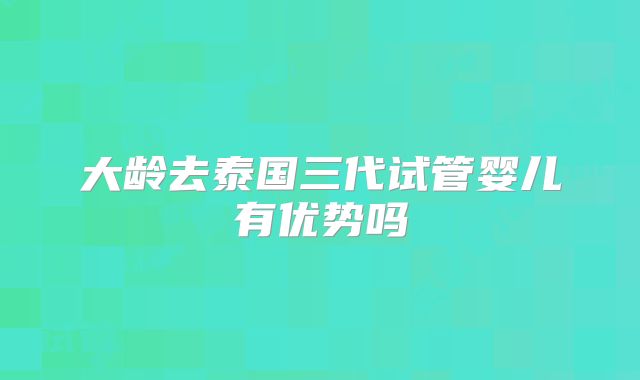 大龄去泰国三代试管婴儿有优势吗