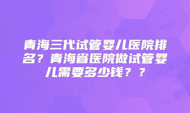 青海三代试管婴儿医院排名？青海省医院做试管婴儿需要多少钱？？