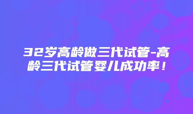 32岁高龄做三代试管-高龄三代试管婴儿成功率！