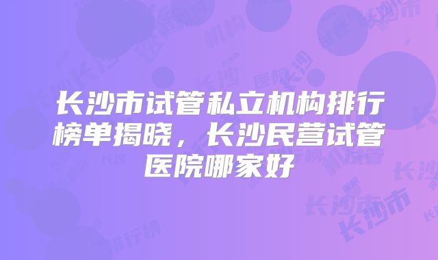 长沙市试管私立机构排行榜单揭晓,长沙民营试管医院哪家好