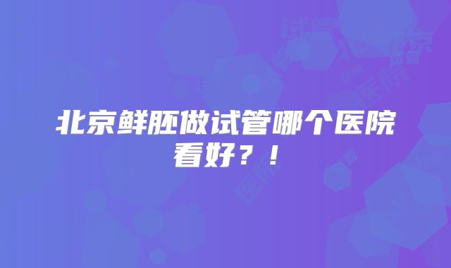 北京鲜胚做试管哪个医院看好？!