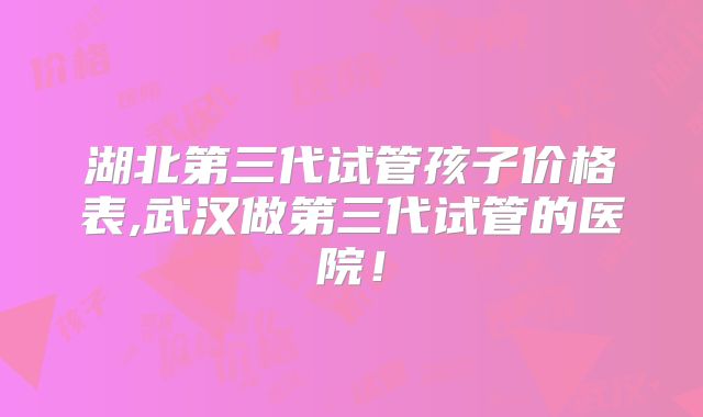 湖北第三代试管孩子价格表,武汉做第三代试管的医院！
