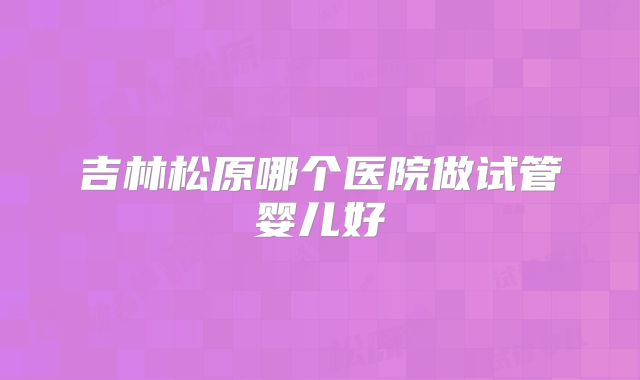 吉林松原哪个医院做试管婴儿好