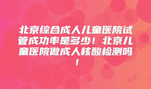 北京综合成人儿童医院试管成功率是多少！北京儿童医院做成人核酸检测吗！
