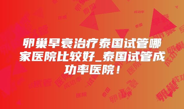 卵巢早衰治疗泰国试管哪家医院比较好_泰国试管成功率医院！