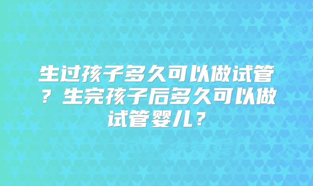 生过孩子多久可以做试管?生完孩子后多久可以做试管婴儿?
