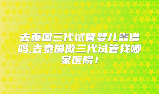 去泰国三代试管婴儿靠谱吗,去泰国做三代试管找哪家医院！