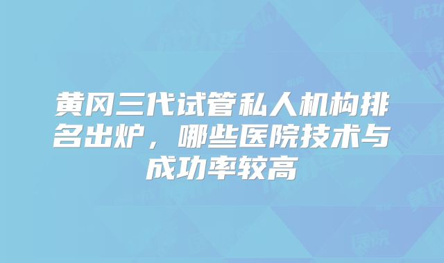 黄冈三代试管私人机构排名出炉，哪些医院技术与成功率较高
