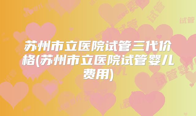 苏州市立医院试管三代价格(苏州市立医院试管婴儿费用)