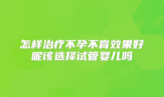 怎样治疗不孕不育效果好呢该选择试管婴儿吗
