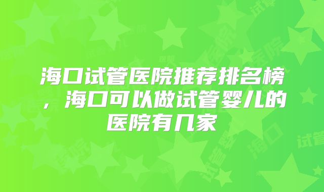海口试管医院推荐排名榜，海口可以做试管婴儿的医院有几家