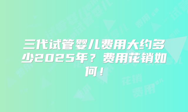 三代试管婴儿费用大约多少2025年？费用花销如何！
