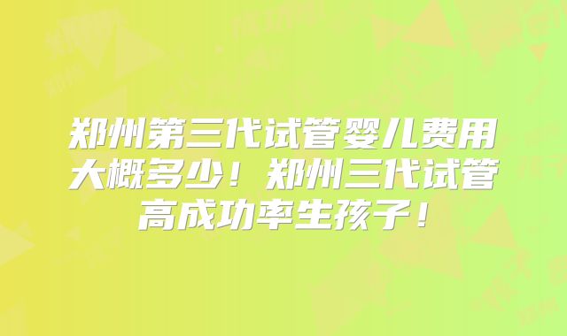 郑州第三代试管婴儿费用大概多少！郑州三代试管高成功率生孩子！