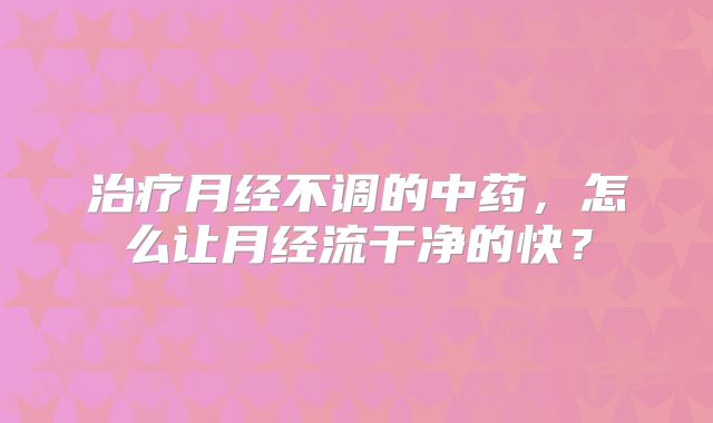 治疗月经不调的中药，怎么让月经流干净的快？