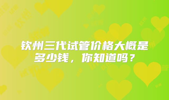 钦州三代试管价格大概是多少钱,你知道吗?