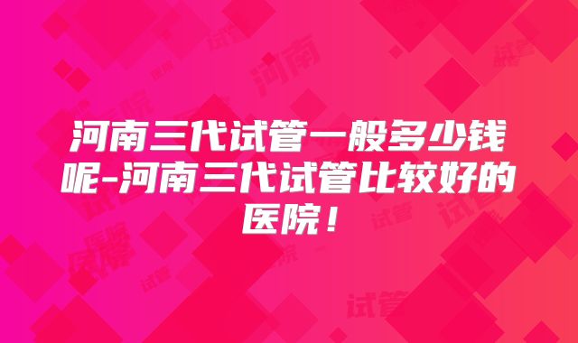 河南三代试管一般多少钱呢-河南三代试管比较好的医院!