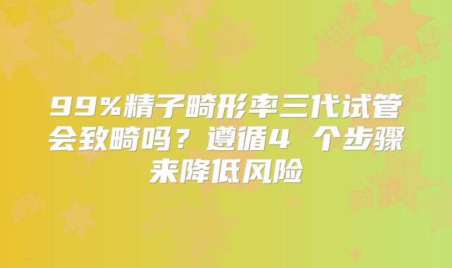 99%精子畸形率三代试管会致畸吗？遵循4 个步骤来降低风险
