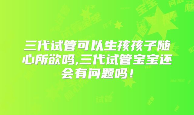 三代试管可以生孩孩子随心所欲吗,三代试管宝宝还会有问题吗！