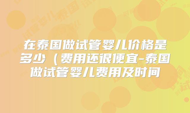 在泰国做试管婴儿价格是多少（费用还很便宜-泰国做试管婴儿费用及时间