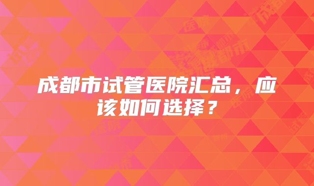 成都市试管医院汇总，应该如何选择？