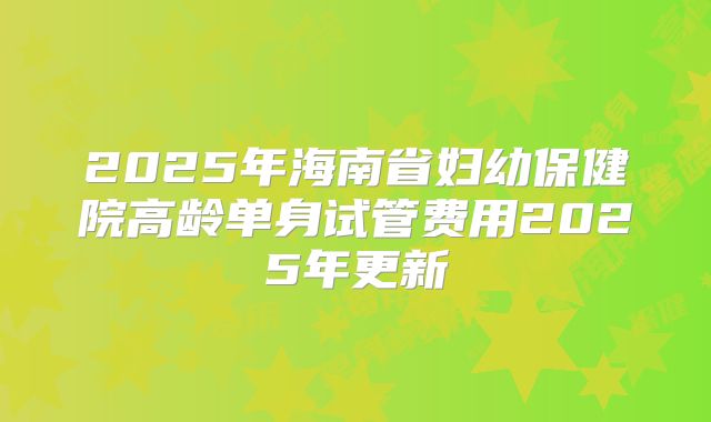 2025年海南省妇幼保健院高龄单身试管费用2025年更新