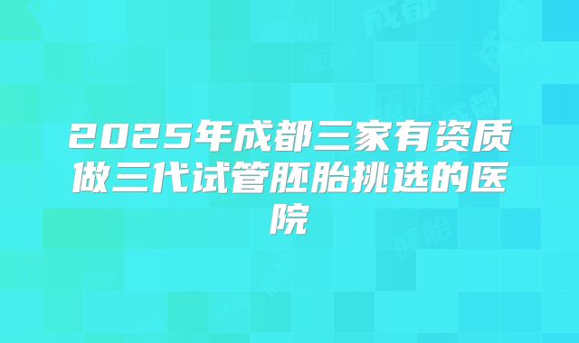 2025年成都三家有资质做三代试管胚胎挑选的医院