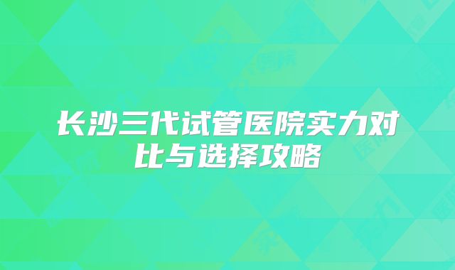 长沙三代试管医院实力对比与选择攻略