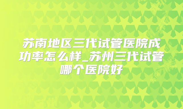 苏南地区三代试管医院成功率怎么样_苏州三代试管哪个医院好