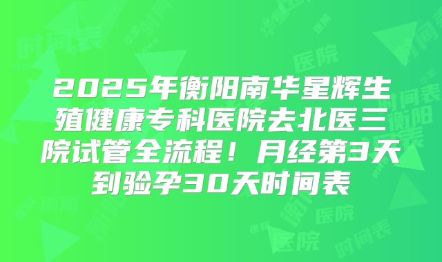 2025年衡阳南华星辉生殖健康专科医院去北医三院试管全流程!月经第3天到验孕30天时间表