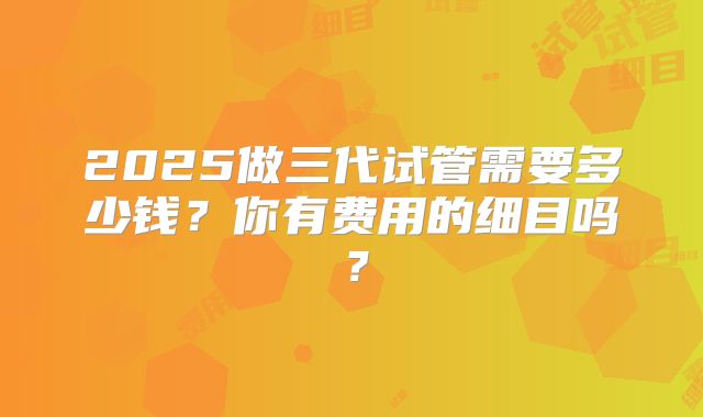 2025做三代试管需要多少钱？你有费用的细目吗？